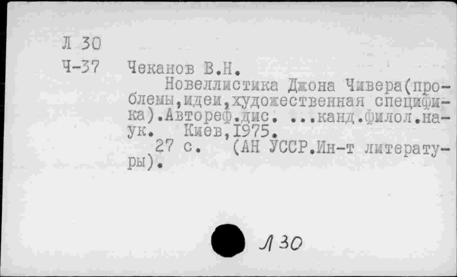 ﻿Л 30
4-37 Чеканов В.Н.
Новеллистика Джона Чивера(проблемы, ид ей, художественная специфика) .Автореф.дис. ...канд.филол.наук. Киев,1975.
27 с. (АН УССР.Ин-т литературы).
л зо